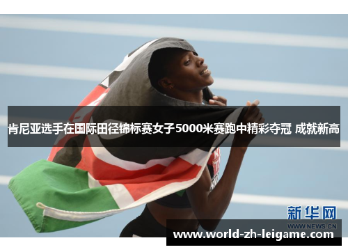 肯尼亚选手在国际田径锦标赛女子5000米赛跑中精彩夺冠 成就新高