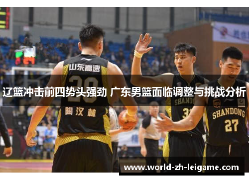 辽篮冲击前四势头强劲 广东男篮面临调整与挑战分析