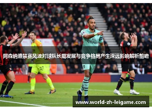 阿森纳遭禁赛风波对球队长期发展与竞争格局产生深远影响解析前瞻