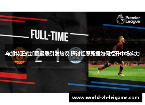 乌加特正式加盟曼联引发热议 探讨红魔新援如何提升中场实力