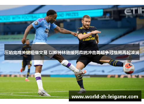 压哨完成关键租借交易 以斯特林驰援阿森纳冲击英超争冠格局再起波澜