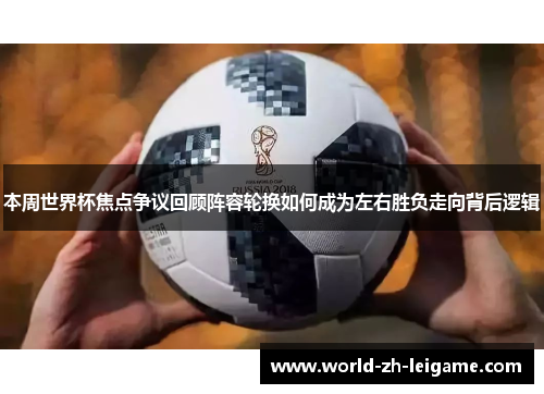 本周世界杯焦点争议回顾阵容轮换如何成为左右胜负走向背后逻辑