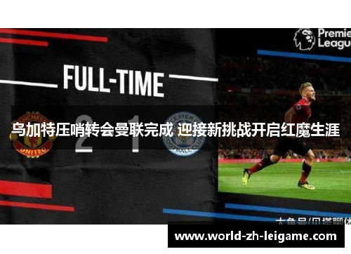 乌加特压哨转会曼联完成 迎接新挑战开启红魔生涯