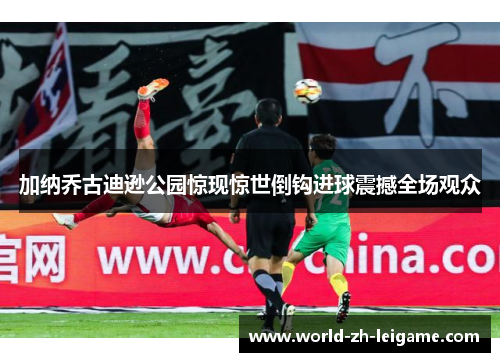 加纳乔古迪逊公园惊现惊世倒钩进球震撼全场观众